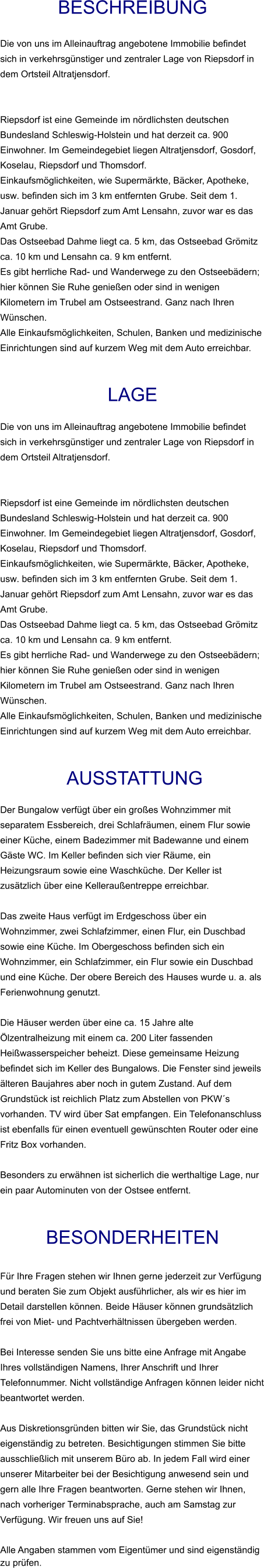 Beschreibung  Die von uns im Alleinauftrag angebotene Immobilie befindet sich in verkehrsgünstiger und zentraler Lage von Riepsdorf in dem Ortsteil Altratjensdorf.   Riepsdorf ist eine Gemeinde im nördlichsten deutschen Bundesland Schleswig-Holstein und hat derzeit ca. 900 Einwohner. Im Gemeindegebiet liegen Altratjensdorf, Gosdorf, Koselau, Riepsdorf und Thomsdorf. Einkaufsmöglichkeiten, wie Supermärkte, Bäcker, Apotheke, usw. befinden sich im 3 km entfernten Grube. Seit dem 1. Januar gehört Riepsdorf zum Amt Lensahn, zuvor war es das Amt Grube. Das Ostseebad Dahme liegt ca. 5 km, das Ostseebad Grömitz ca. 10 km und Lensahn ca. 9 km entfernt. Es gibt herrliche Rad- und Wanderwege zu den Ostseebädern; hier können Sie Ruhe genießen oder sind in wenigen Kilometern im Trubel am Ostseestrand. Ganz nach Ihren Wünschen. Alle Einkaufsmöglichkeiten, Schulen, Banken und medizinische Einrichtungen sind auf kurzem Weg mit dem Auto erreichbar.   Lage  Die von uns im Alleinauftrag angebotene Immobilie befindet sich in verkehrsgünstiger und zentraler Lage von Riepsdorf in dem Ortsteil Altratjensdorf.   Riepsdorf ist eine Gemeinde im nördlichsten deutschen Bundesland Schleswig-Holstein und hat derzeit ca. 900 Einwohner. Im Gemeindegebiet liegen Altratjensdorf, Gosdorf, Koselau, Riepsdorf und Thomsdorf. Einkaufsmöglichkeiten, wie Supermärkte, Bäcker, Apotheke, usw. befinden sich im 3 km entfernten Grube. Seit dem 1. Januar gehört Riepsdorf zum Amt Lensahn, zuvor war es das Amt Grube. Das Ostseebad Dahme liegt ca. 5 km, das Ostseebad Grömitz ca. 10 km und Lensahn ca. 9 km entfernt. Es gibt herrliche Rad- und Wanderwege zu den Ostseebädern; hier können Sie Ruhe genießen oder sind in wenigen Kilometern im Trubel am Ostseestrand. Ganz nach Ihren Wünschen. Alle Einkaufsmöglichkeiten, Schulen, Banken und medizinische Einrichtungen sind auf kurzem Weg mit dem Auto erreichbar.    AUSSTATTUNG Der Bungalow verfügt über ein großes Wohnzimmer mit separatem Essbereich, drei Schlafräumen, einem Flur sowie einer Küche, einem Badezimmer mit Badewanne und einem Gäste WC. Im Keller befinden sich vier Räume, ein Heizungsraum sowie eine Waschküche. Der Keller ist zusätzlich über eine Kelleraußentreppe erreichbar.  Das zweite Haus verfügt im Erdgeschoss über ein Wohnzimmer, zwei Schlafzimmer, einen Flur, ein Duschbad sowie eine Küche. Im Obergeschoss befinden sich ein Wohnzimmer, ein Schlafzimmer, ein Flur sowie ein Duschbad und eine Küche. Der obere Bereich des Hauses wurde u. a. als Ferienwohnung genutzt.  Die Häuser werden über eine ca. 15 Jahre alte Ölzentralheizung mit einem ca. 200 Liter fassenden Heißwasserspeicher beheizt. Diese gemeinsame Heizung befindet sich im Keller des Bungalows. Die Fenster sind jeweils älteren Baujahres aber noch in gutem Zustand. Auf dem Grundstück ist reichlich Platz zum Abstellen von PKW´s vorhanden. TV wird über Sat empfangen. Ein Telefonanschluss ist ebenfalls für einen eventuell gewünschten Router oder eine Fritz Box vorhanden.  Besonders zu erwähnen ist sicherlich die werthaltige Lage, nur ein paar Autominuten von der Ostsee entfernt.   BESONDERHEITEN  Für Ihre Fragen stehen wir Ihnen gerne jederzeit zur Verfügung und beraten Sie zum Objekt ausführlicher, als wir es hier im Detail darstellen können. Beide Häuser können grundsätzlich frei von Miet- und Pachtverhältnissen übergeben werden.  Bei Interesse senden Sie uns bitte eine Anfrage mit Angabe Ihres vollständigen Namens, Ihrer Anschrift und Ihrer Telefonnummer. Nicht vollständige Anfragen können leider nicht beantwortet werden.  Aus Diskretionsgründen bitten wir Sie, das Grundstück nicht eigenständig zu betreten. Besichtigungen stimmen Sie bitte ausschließlich mit unserem Büro ab. In jedem Fall wird einer unserer Mitarbeiter bei der Besichtigung anwesend sein und gern alle Ihre Fragen beantworten. Gerne stehen wir Ihnen, nach vorheriger Terminabsprache, auch am Samstag zur Verfügung. Wir freuen uns auf Sie!  Alle Angaben stammen vom Eigentümer und sind eigenständig zu prüfen.