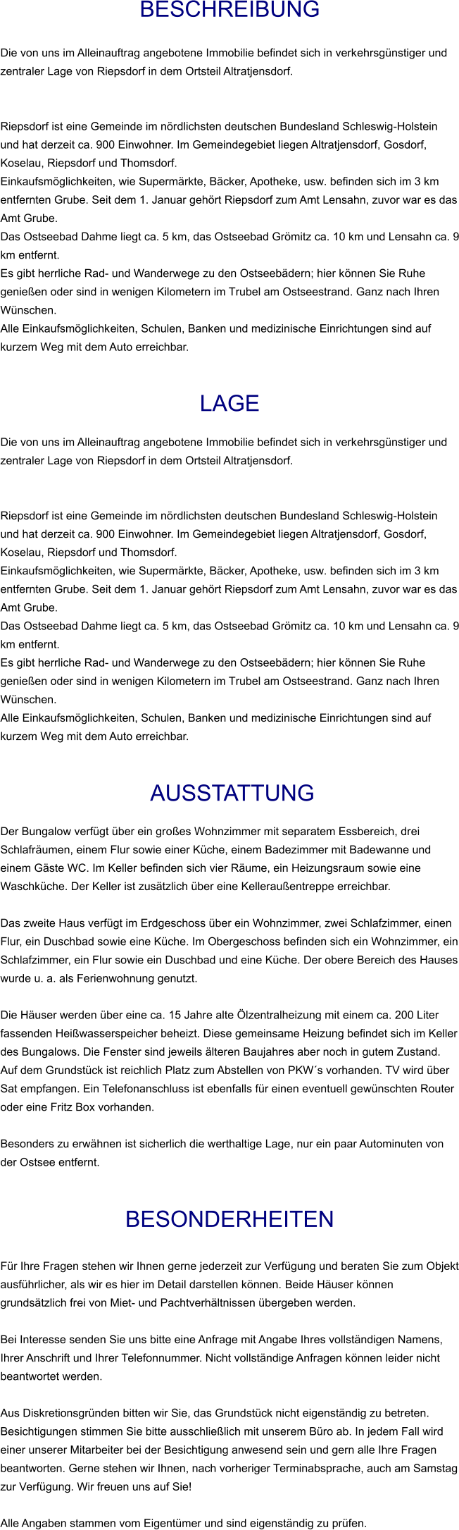 Beschreibung  Die von uns im Alleinauftrag angebotene Immobilie befindet sich in verkehrsgünstiger und zentraler Lage von Riepsdorf in dem Ortsteil Altratjensdorf.   Riepsdorf ist eine Gemeinde im nördlichsten deutschen Bundesland Schleswig-Holstein und hat derzeit ca. 900 Einwohner. Im Gemeindegebiet liegen Altratjensdorf, Gosdorf, Koselau, Riepsdorf und Thomsdorf. Einkaufsmöglichkeiten, wie Supermärkte, Bäcker, Apotheke, usw. befinden sich im 3 km entfernten Grube. Seit dem 1. Januar gehört Riepsdorf zum Amt Lensahn, zuvor war es das Amt Grube. Das Ostseebad Dahme liegt ca. 5 km, das Ostseebad Grömitz ca. 10 km und Lensahn ca. 9 km entfernt. Es gibt herrliche Rad- und Wanderwege zu den Ostseebädern; hier können Sie Ruhe genießen oder sind in wenigen Kilometern im Trubel am Ostseestrand. Ganz nach Ihren Wünschen. Alle Einkaufsmöglichkeiten, Schulen, Banken und medizinische Einrichtungen sind auf kurzem Weg mit dem Auto erreichbar.   Lage  Die von uns im Alleinauftrag angebotene Immobilie befindet sich in verkehrsgünstiger und zentraler Lage von Riepsdorf in dem Ortsteil Altratjensdorf.   Riepsdorf ist eine Gemeinde im nördlichsten deutschen Bundesland Schleswig-Holstein und hat derzeit ca. 900 Einwohner. Im Gemeindegebiet liegen Altratjensdorf, Gosdorf, Koselau, Riepsdorf und Thomsdorf. Einkaufsmöglichkeiten, wie Supermärkte, Bäcker, Apotheke, usw. befinden sich im 3 km entfernten Grube. Seit dem 1. Januar gehört Riepsdorf zum Amt Lensahn, zuvor war es das Amt Grube. Das Ostseebad Dahme liegt ca. 5 km, das Ostseebad Grömitz ca. 10 km und Lensahn ca. 9 km entfernt. Es gibt herrliche Rad- und Wanderwege zu den Ostseebädern; hier können Sie Ruhe genießen oder sind in wenigen Kilometern im Trubel am Ostseestrand. Ganz nach Ihren Wünschen. Alle Einkaufsmöglichkeiten, Schulen, Banken und medizinische Einrichtungen sind auf kurzem Weg mit dem Auto erreichbar.    AUSSTATTUNG Der Bungalow verfügt über ein großes Wohnzimmer mit separatem Essbereich, drei Schlafräumen, einem Flur sowie einer Küche, einem Badezimmer mit Badewanne und einem Gäste WC. Im Keller befinden sich vier Räume, ein Heizungsraum sowie eine Waschküche. Der Keller ist zusätzlich über eine Kelleraußentreppe erreichbar.  Das zweite Haus verfügt im Erdgeschoss über ein Wohnzimmer, zwei Schlafzimmer, einen Flur, ein Duschbad sowie eine Küche. Im Obergeschoss befinden sich ein Wohnzimmer, ein Schlafzimmer, ein Flur sowie ein Duschbad und eine Küche. Der obere Bereich des Hauses wurde u. a. als Ferienwohnung genutzt.  Die Häuser werden über eine ca. 15 Jahre alte Ölzentralheizung mit einem ca. 200 Liter fassenden Heißwasserspeicher beheizt. Diese gemeinsame Heizung befindet sich im Keller des Bungalows. Die Fenster sind jeweils älteren Baujahres aber noch in gutem Zustand. Auf dem Grundstück ist reichlich Platz zum Abstellen von PKW´s vorhanden. TV wird über Sat empfangen. Ein Telefonanschluss ist ebenfalls für einen eventuell gewünschten Router oder eine Fritz Box vorhanden.  Besonders zu erwähnen ist sicherlich die werthaltige Lage, nur ein paar Autominuten von der Ostsee entfernt.   BESONDERHEITEN  Für Ihre Fragen stehen wir Ihnen gerne jederzeit zur Verfügung und beraten Sie zum Objekt ausführlicher, als wir es hier im Detail darstellen können. Beide Häuser können grundsätzlich frei von Miet- und Pachtverhältnissen übergeben werden.  Bei Interesse senden Sie uns bitte eine Anfrage mit Angabe Ihres vollständigen Namens, Ihrer Anschrift und Ihrer Telefonnummer. Nicht vollständige Anfragen können leider nicht beantwortet werden.  Aus Diskretionsgründen bitten wir Sie, das Grundstück nicht eigenständig zu betreten. Besichtigungen stimmen Sie bitte ausschließlich mit unserem Büro ab. In jedem Fall wird einer unserer Mitarbeiter bei der Besichtigung anwesend sein und gern alle Ihre Fragen beantworten. Gerne stehen wir Ihnen, nach vorheriger Terminabsprache, auch am Samstag zur Verfügung. Wir freuen uns auf Sie!  Alle Angaben stammen vom Eigentümer und sind eigenständig zu prüfen.