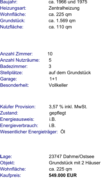 Lage:                            23747 Dahme/Ostsee  Objekt:                          Grundstück mit 2 Häuser  Wohnfläche:                  ca. 225 qm  Kaufpreis:                     549.000 EUR Anzahl Zimmer:           10 Anzahl Nutzräume:       5  Badezimmer:                3  Stellplätze:                    auf dem Grundstück Garage:                         1+1  Besonderheit:               Vollkeller   Baujahr:                        ca. 1966 und 1975           Heizungsart:                  Zentralheizung Wohnfläche:                  ca. 225 qm Grundstück:                  ca. 1.569 qm  Nutzfläche:                    ca. 110 qm               Käufer Provision:          3,57 % inkl. MwSt.  Zustand:                        gepflegt Energieausweis:            i.B. Energieverbrauch:         i.B. Wesentlicher Energieträger:  Öl